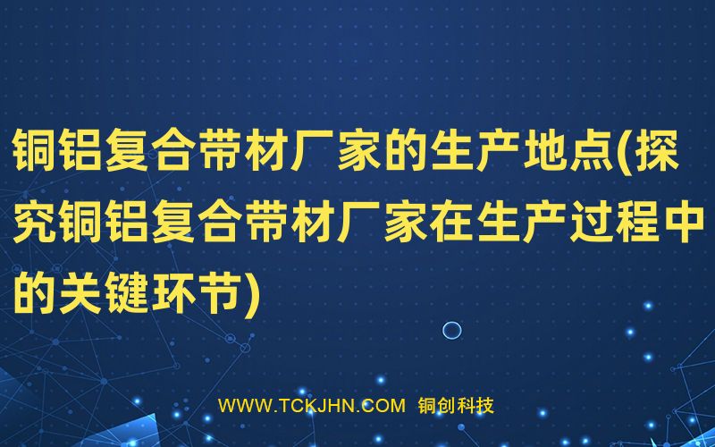 銅鋁復(fù)合帶材廠家的生產(chǎn)地點(diǎn)(探究銅鋁復(fù)合帶材廠家在